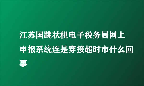 江苏国跳状税电子税务局网上申报系统连是穿接超时市什么回事