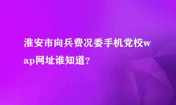 淮安市向兵费况委手机党校wap网址谁知道？