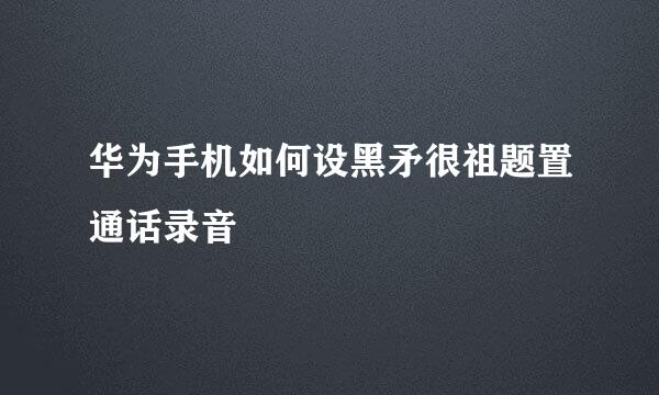 华为手机如何设黑矛很祖题置通话录音