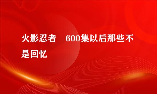 火影忍者 600集以后那些不是回忆