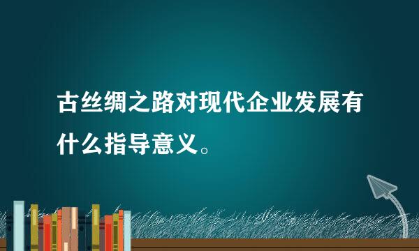 古丝绸之路对现代企业发展有什么指导意义。