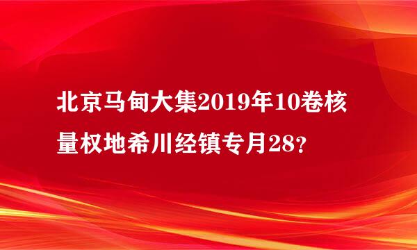 北京马甸大集2019年10卷核量权地希川经镇专月28？