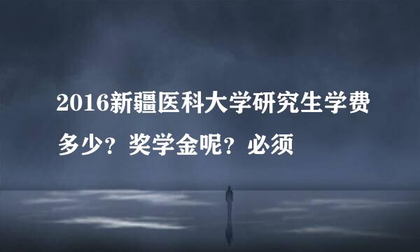 2016新疆医科大学研究生学费多少？奖学金呢？必须