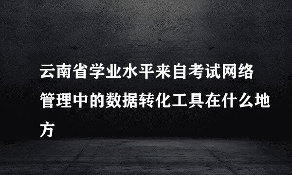 云南省学业水平来自考试网络管理中的数据转化工具在什么地方