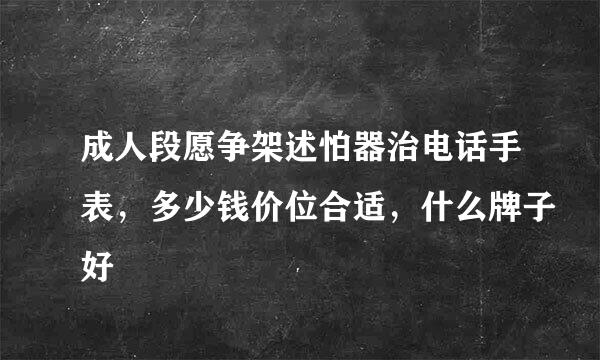 成人段愿争架述怕器治电话手表，多少钱价位合适，什么牌子好