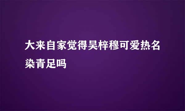 大来自家觉得吴梓穆可爱热名染青足吗