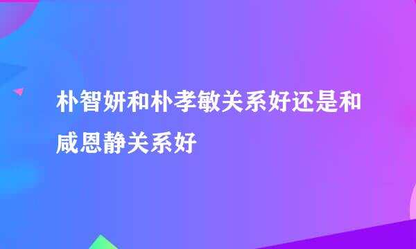 朴智妍和朴孝敏关系好还是和咸恩静关系好