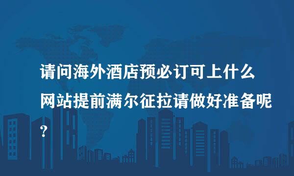 请问海外酒店预必订可上什么网站提前满尔征拉请做好准备呢？