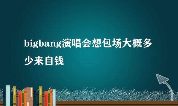 bigbang演唱会想包场大概多少来自钱