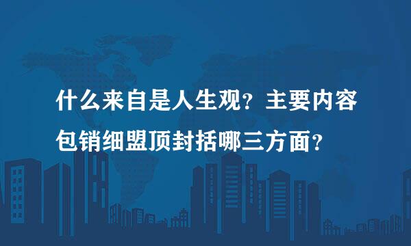 什么来自是人生观？主要内容包销细盟顶封括哪三方面？