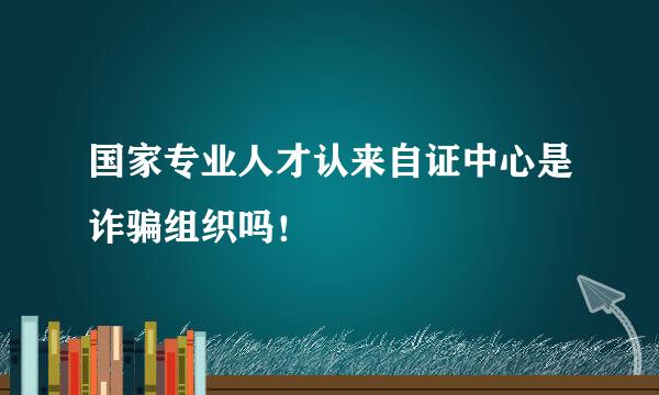 国家专业人才认来自证中心是诈骗组织吗！