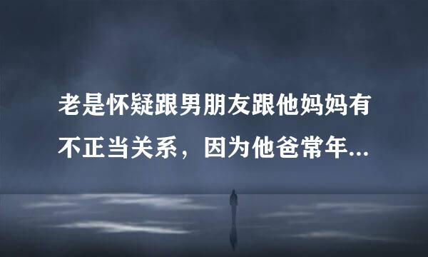 老是怀疑跟男朋友跟他妈妈有不正当关系，因为他爸常年不在家，他妈妈感觉对我挺好的但是说不出来什么感觉