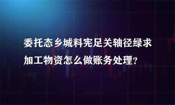 委托态乡城料宪足关轴径绿求加工物资怎么做账务处理？