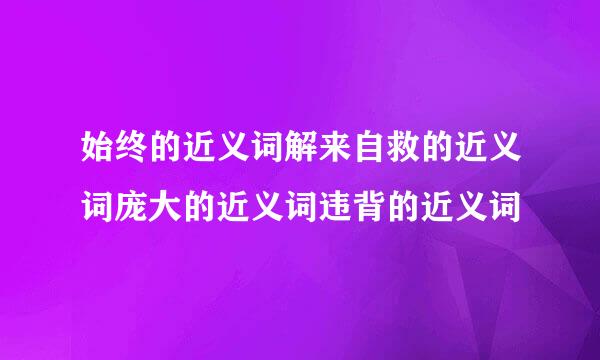 始终的近义词解来自救的近义词庞大的近义词违背的近义词