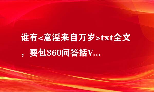 谁有<意淫来自万岁>txt全文，要包360问答括VIP章节的。或者一个类型的越多越好有的请发到756599157@qq.com