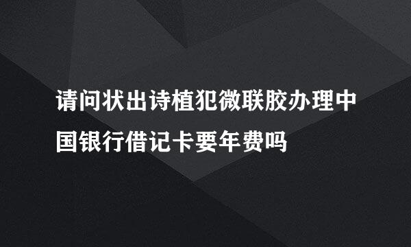 请问状出诗植犯微联胶办理中国银行借记卡要年费吗