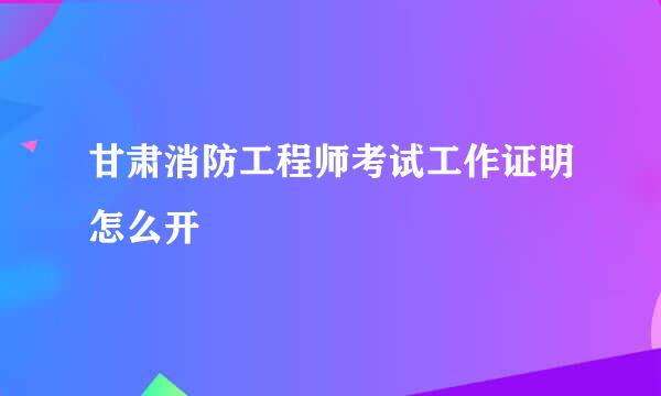 甘肃消防工程师考试工作证明怎么开