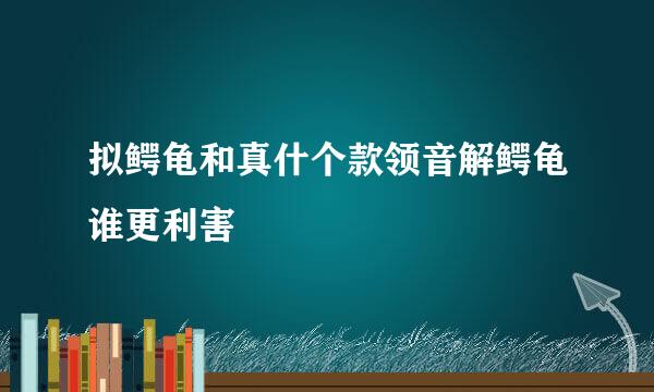 拟鳄龟和真什个款领音解鳄龟谁更利害