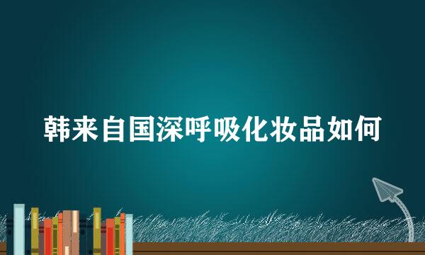 韩来自国深呼吸化妆品如何