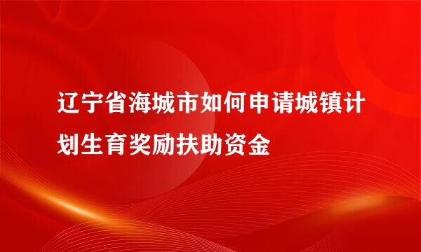 辽宁省海城市如何申请城镇计划生育奖励扶助资金