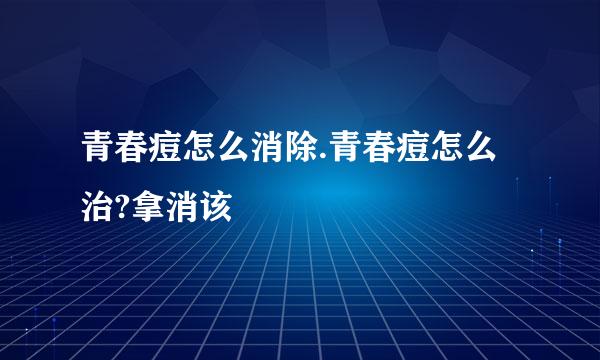 青春痘怎么消除.青春痘怎么治?拿消该