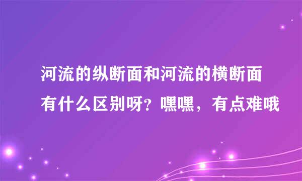 河流的纵断面和河流的横断面有什么区别呀？嘿嘿，有点难哦