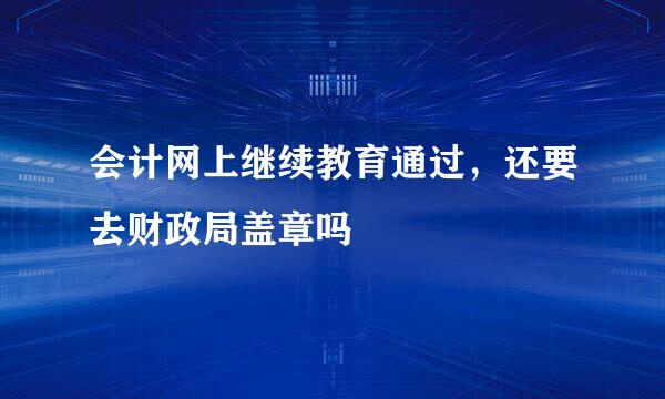 会计网上继续教育通过，还要去财政局盖章吗