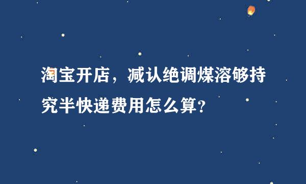 淘宝开店，减认绝调煤溶够持究半快递费用怎么算？