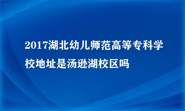 2017湖北幼儿师范高等专科学校地址是汤逊湖校区吗