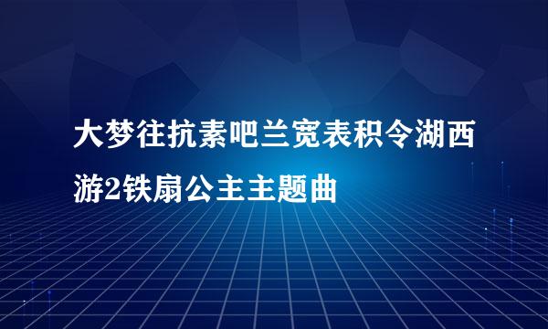 大梦往抗素吧兰宽表积令湖西游2铁扇公主主题曲