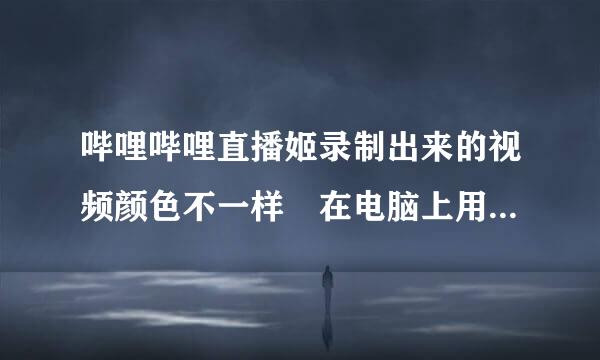 哔哩哔哩直播姬录制出来的视频颜色不一样 在电脑上用播放软件放出来