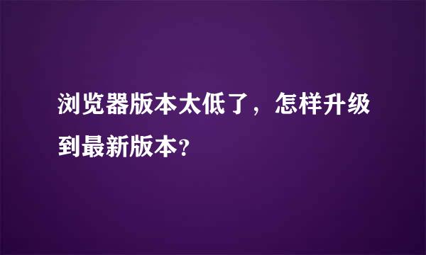 浏览器版本太低了，怎样升级到最新版本？