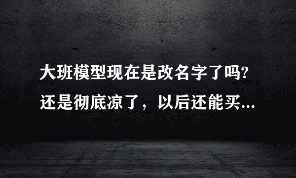 大班模型现在是改名字了吗?还是彻底凉了，以后还能买到国产高达吗