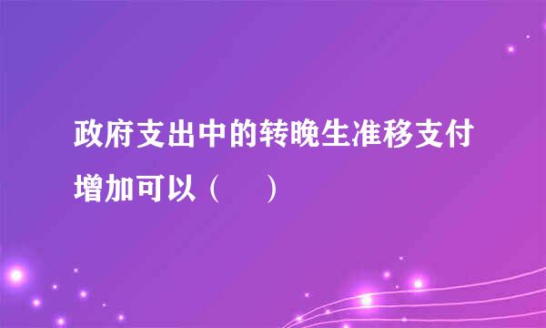 政府支出中的转晚生准移支付增加可以（ ）