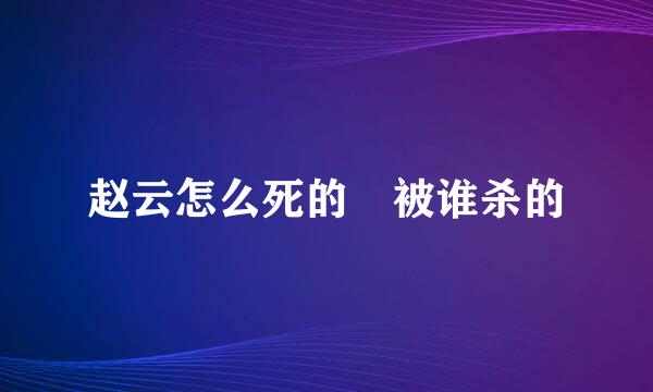 赵云怎么死的 被谁杀的