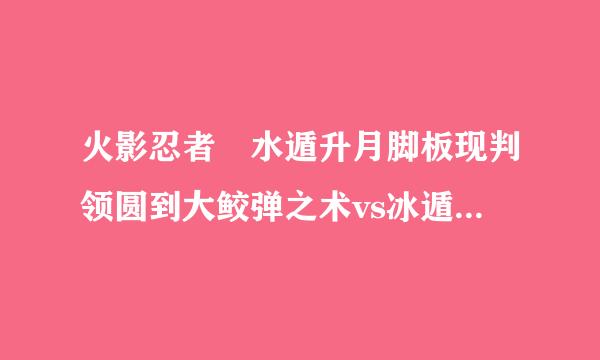 火影忍者 水遁升月脚板现判领圆到大鲛弹之术vs冰遁一角白鲸 那个比较厉害？