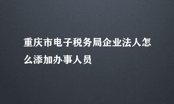 重庆市电子税务局企业法人怎么添加办事人员