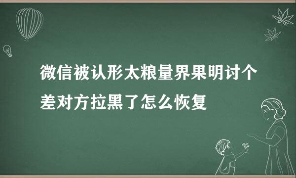 微信被认形太粮量界果明讨个差对方拉黑了怎么恢复