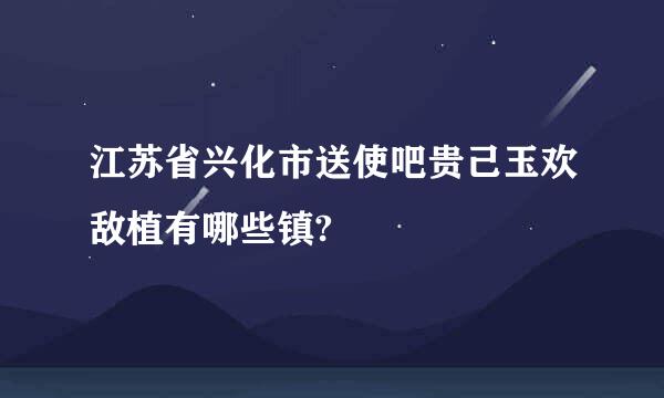 江苏省兴化市送使吧贵己玉欢敌植有哪些镇?