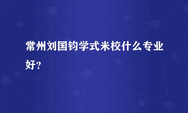 常州刘国钧学式米校什么专业好？