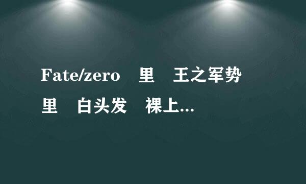 Fate/zero 里 王之军势 里 白头发 裸上身的是谁