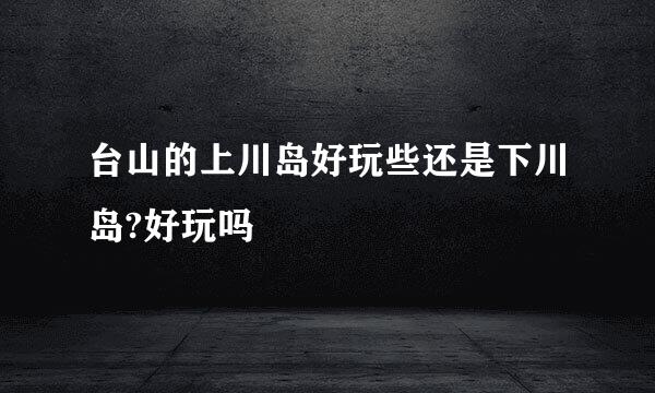 台山的上川岛好玩些还是下川岛?好玩吗