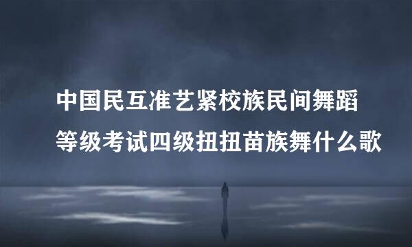 中国民互准艺紧校族民间舞蹈等级考试四级扭扭苗族舞什么歌