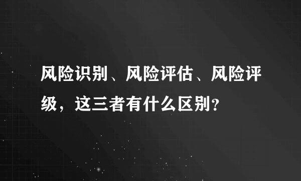 风险识别、风险评估、风险评级，这三者有什么区别？