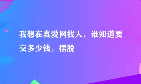 我想在真爱网找人，谁知道要交多少钱。摆脱