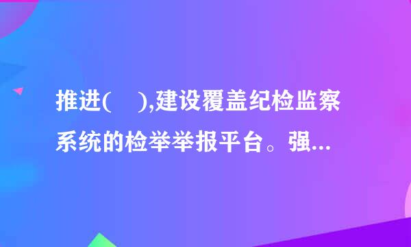 推进( ),建设覆盖纪检监察系统的检举举报平台。强化不敢腐的震慑来自,扎牢不能腐的笼子,增强不想腐的自觉...