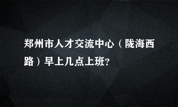 郑州市人才交流中心（陇海西路）早上几点上班？