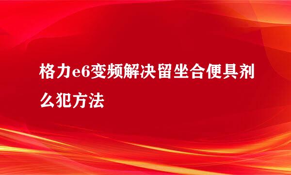 格力e6变频解决留坐合便具剂么犯方法