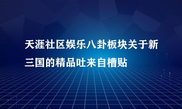 天涯社区娱乐八卦板块关于新三国的精品吐来自槽贴