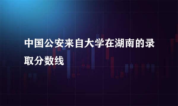 中国公安来自大学在湖南的录取分数线